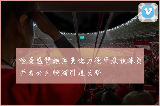哈曼盛赞迪奥曼德为德甲最佳球员并看好利物浦引进戈登