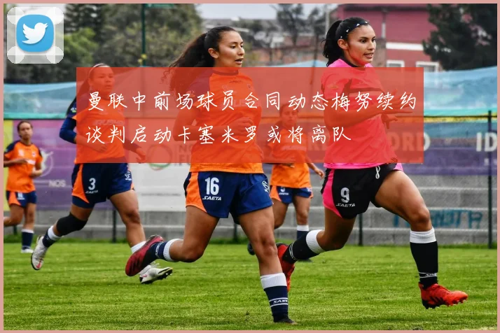曼联中前场球员合同动态梅努续约谈判启动卡塞米罗或将离队