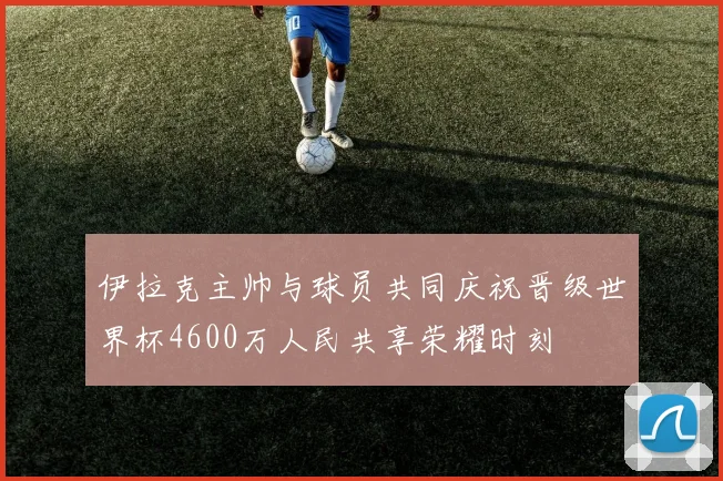 伊拉克主帅与球员共同庆祝晋级世界杯4600万人民共享荣耀时刻