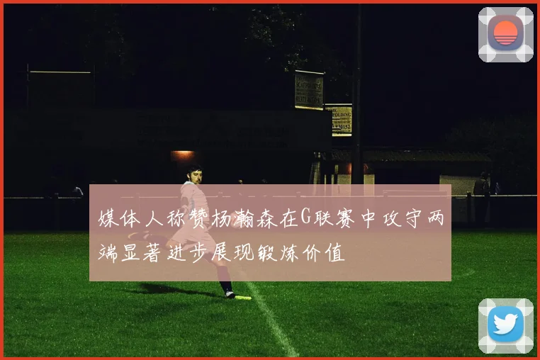媒体人称赞杨瀚森在G联赛中攻守两端显著进步展现锻炼价值