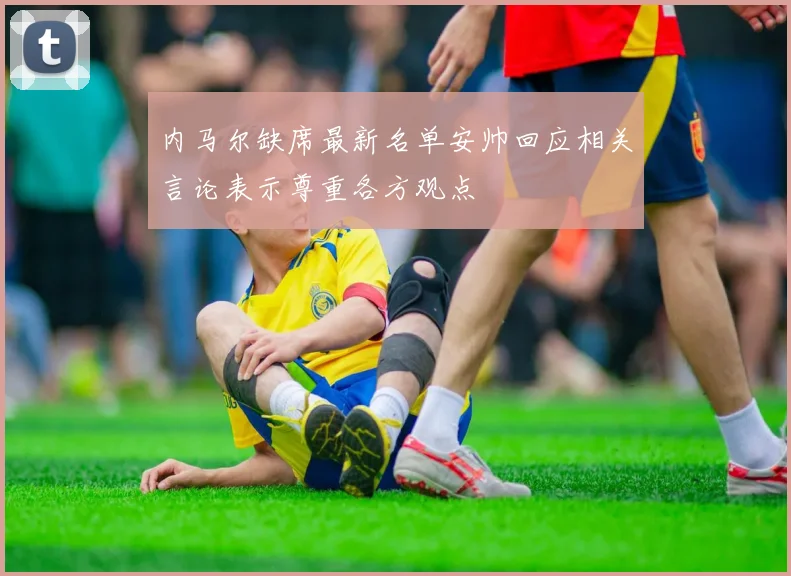 内马尔缺席最新名单安帅回应相关言论表示尊重各方观点