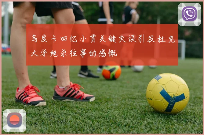 乌度卡回忆小贾关键失误引发杜克大学绝杀往事的感慨