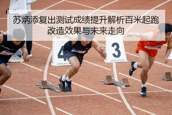 苏炳添复出测试成绩提升解析百米起跑改造效果与未来走向