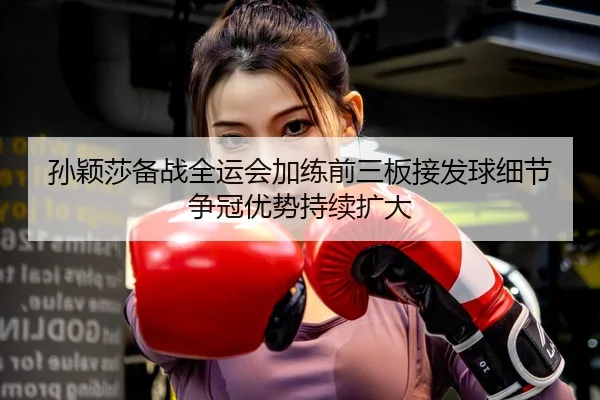 孙颖莎备战全运会加练前三板接发球细节争冠优势持续扩大
